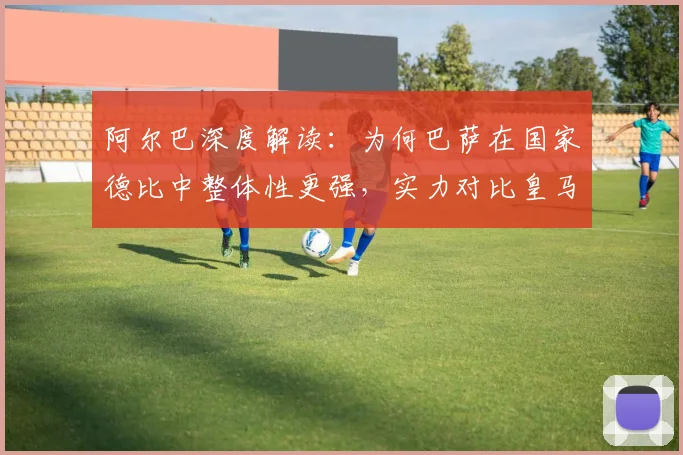 阿尔巴深度解读：为何巴萨在国家德比中整体性更强，实力对比皇马见真章
