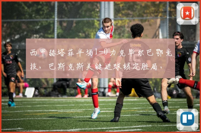 西甲赫塔菲半场1-0力克毕尔巴鄂竞技，巴斯克斯关键进球锁定胜局，战术分析