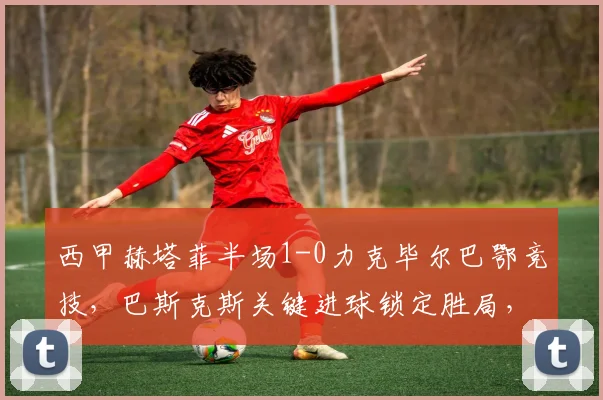 西甲赫塔菲半场1-0力克毕尔巴鄂竞技,巴斯克斯关键进球锁定胜局,战术分析