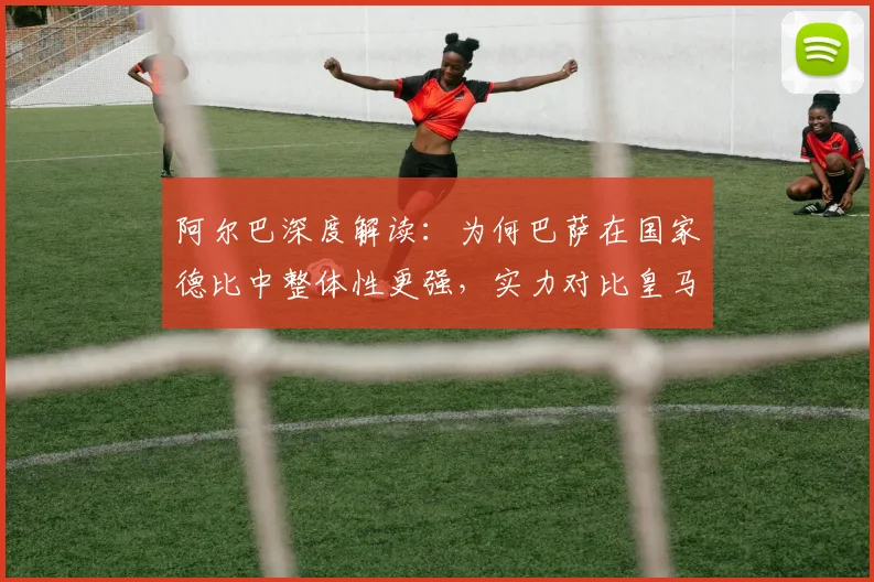 阿尔巴深度解读:为何巴萨在国家德比中整体性更强,实力对比皇马见真章