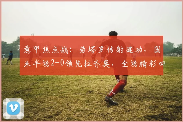 意甲焦点战：劳塔罗传射建功，国米半场2-0领先拉齐奥，全场精彩回顾与球员数据分析